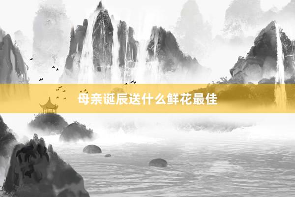 母亲诞辰送什么鲜花最佳
