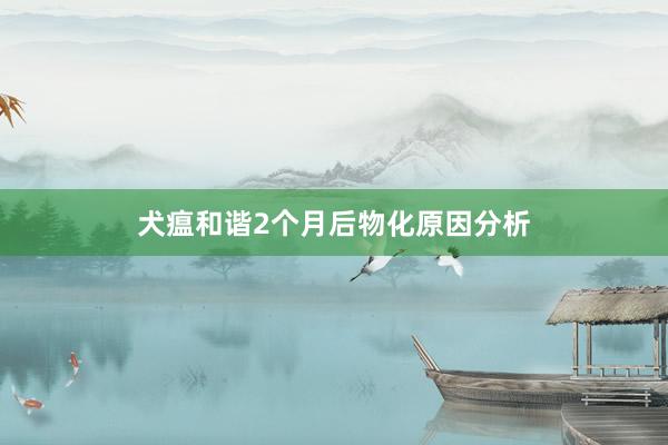 犬瘟和谐2个月后物化原因分析